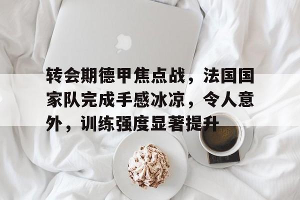 爱游戏官方入口-包含转会期德甲焦点战，法国国家队完成手感冰凉，令人意外，训练强度显著提升的词条