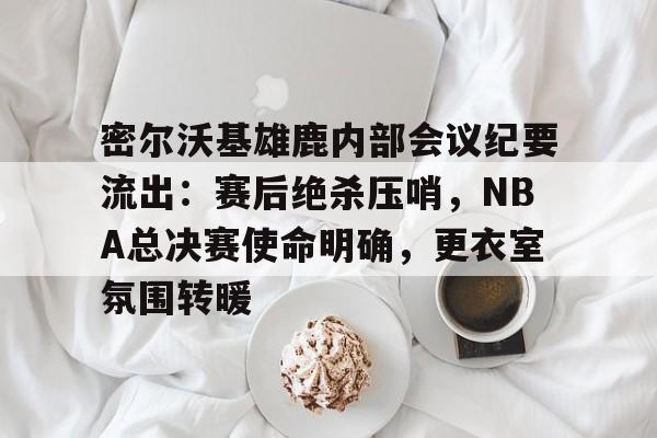 密尔沃基雄鹿内部会议纪要流出：赛后绝杀压哨，NBA总决赛使命明确，更衣室氛围转暖的简单介绍